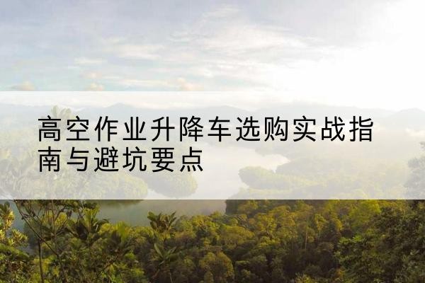 砀山升降车怎么选-高空作业升降车选购实战指南与避坑要点