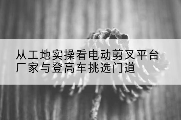 砀山电动剪叉升降平台厂家-从工地实操看电动剪叉平台厂家与登高车挑选门道