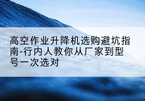 砀山升降平台厂家-高空作业升降机选购避坑指南-行内人教你从厂家到型号一次选对