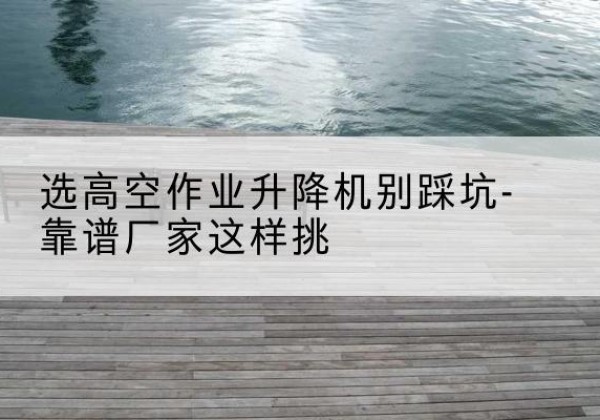 砀山剪叉式升降机厂家-选高空作业升降机别踩坑-靠谱厂家这样挑