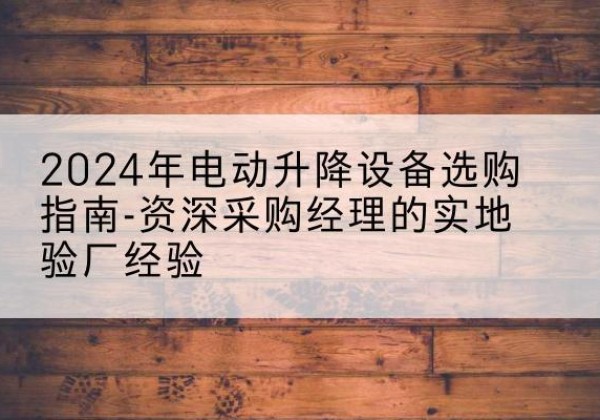 砀山电动剪叉升降平台厂家-2024年电动升降设备选购指南-资深采购经理的实地验厂经验