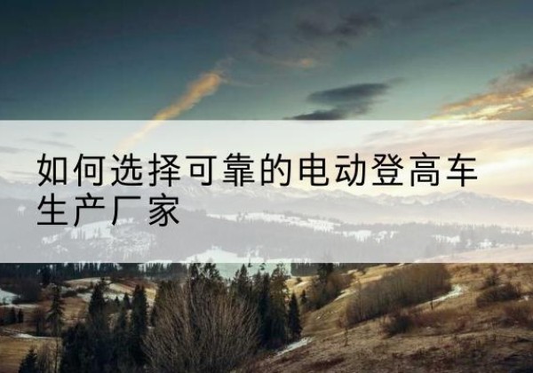 砀山电动登高车厂家-如何选择可靠的电动登高车生产厂家