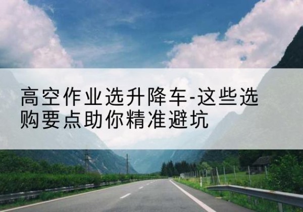 砀山升降车厂家-高空作业选升降车-这些选购要点助你*避坑