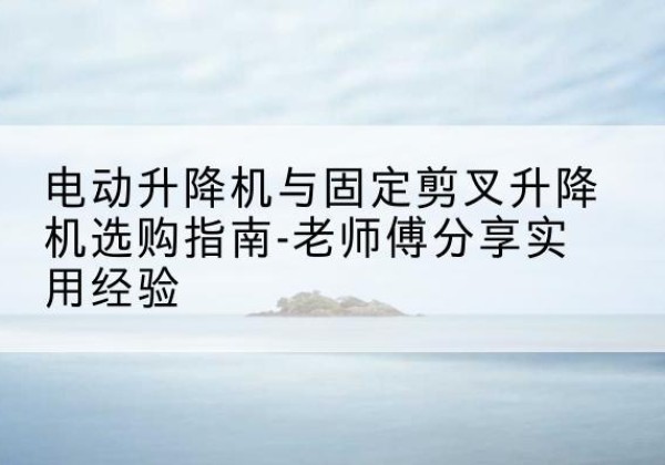 砀山电动升降机怎么选-电动升降机与固定剪叉升降机选购指南-老师傅分享实用经验