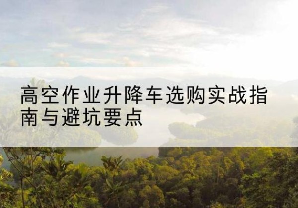 砀山升降车怎么选-高空作业升降车选购实战指南与避坑要点