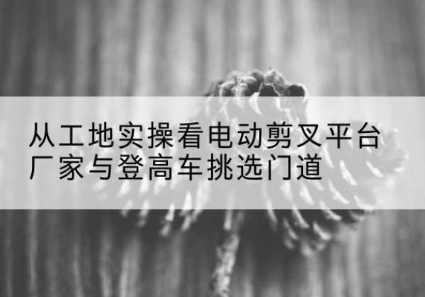 砀山电动剪叉升降平台厂家-从工地实操看电动剪叉平台厂家与登高车挑选门道