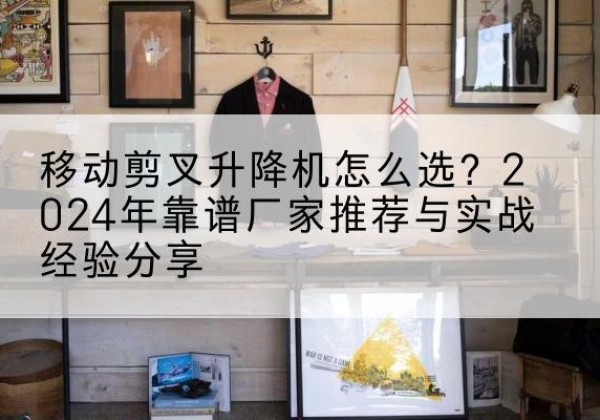 砀山升降平台厂家推荐-移动剪叉升降机怎么选？2024年靠谱厂家推荐与实战经验分享